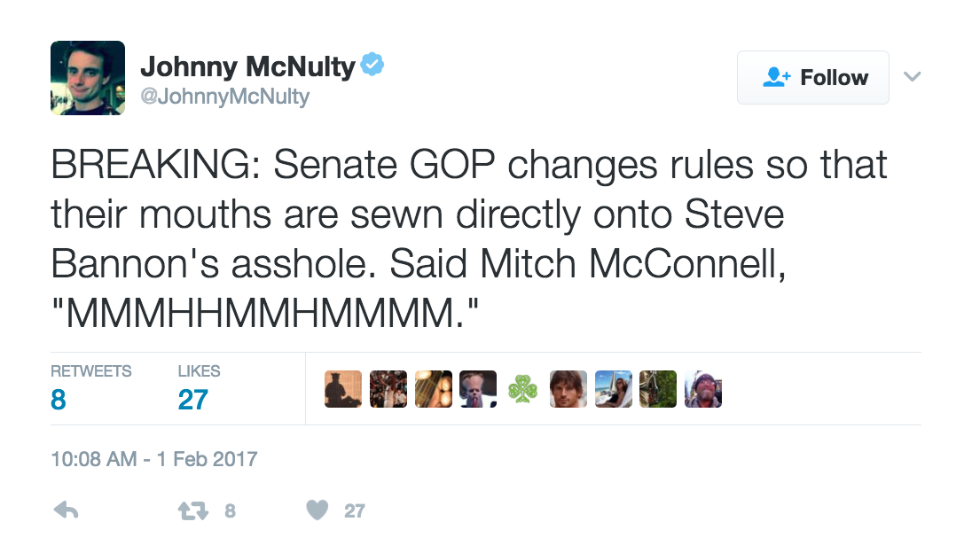 BREAKING: Senate GOP changes rules so that their mouths are sewn directly onto Steve Bannon's asshole. Said Mitch McConnell, "MMMHHMMHMMMM." - @JohnnyMcNulty - 10:08 AM - 1 Feb 2017