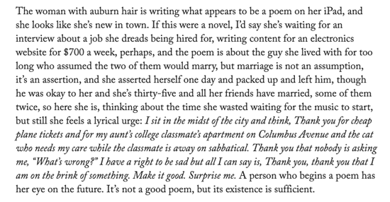 The woman with auburn hair is writing what appears to be a poem on her iPad, and she looks like she’s new in town. If this were a novel, I’d say she’s waiting for an interview about a job she dreads being hired for, writing content for an electronics website for $700 a week, perhaps, and the poem is about the guy she lived with for too long who assumed the two of them would marry, but marriage is not an assumption, it’s an assertion, and she asserted herself one day and packed up and left him, though he was okay to her and she’s thirty-­five and all her friends have married, some of them twice, so here she is, thinking about the time she wasted waiting for the music to start, but still she feels a lyrical urge: I sit in the midst of the city and think, Thank you for cheap plane tickets and for my aunt’s college classmate’s apartment on Columbus Avenue and the cat who needs my care while the classmate is away on sabbatical. Thank you that nobody is asking me, “What’s wrong?” I have a right to be sad but all I can say is, Thank you, thank you that I am on the brink of something. Make it good. Surprise me. A person who begins a poem has her eye on the future. It’s not a good poem, but its existence is sufficient.